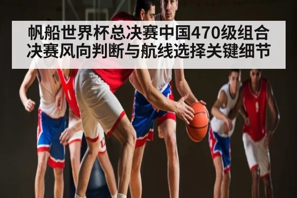 帆船世界杯总决赛中国470级组合决赛风向判断与航线选择关键细节
