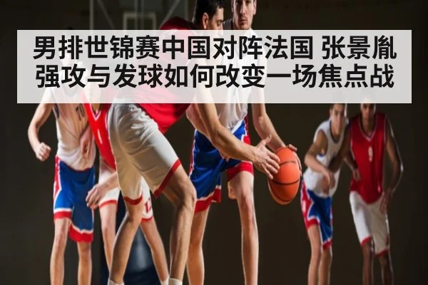 男排世锦赛中国对阵法国 张景胤强攻与发球如何改变一场焦点战